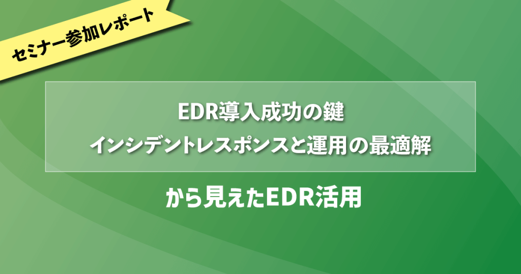 「EDR導入成功の鍵：インシデントレスポンスと運用の最適解」から見えたEDR活用｜セミナー参加レポート