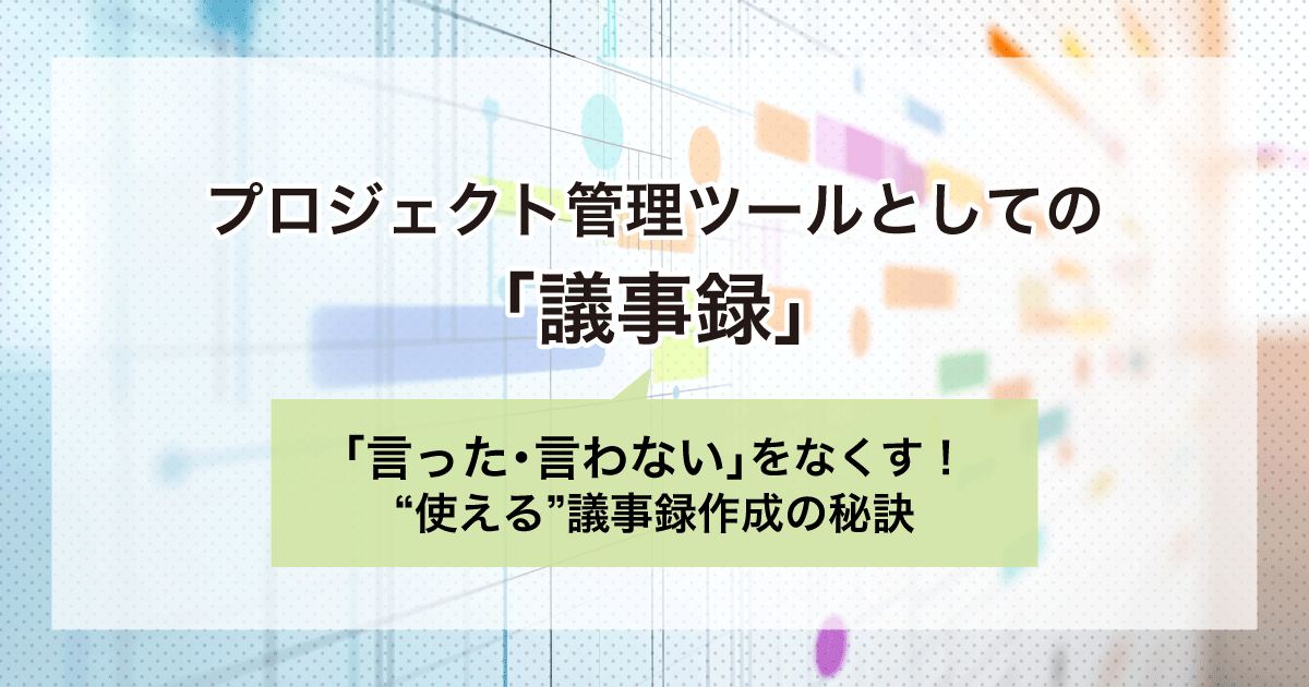 プロジェクト管理ツールとしての「議事録」|「言った・言わない」をなくす!”使える”議事録作成の秘訣