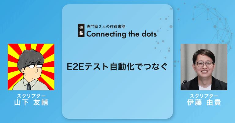 【連載】Connecting the dots｜E2Eテスト自動化でつなぐ｜山下友輔×伊藤由貴